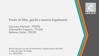 Fruire di film, giochi e musica legalmente
Giacomo Mariani - 703274
Alessandro Lagasca - 711244
Roberto Zerbo - 781255
Realizzato per il corso di Strumenti e Applicazioni del Web
A cura del prof. R. Polillo
A.a. 2013/2014
 