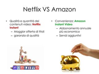 Netflix VS Amazon
• Qualità e quantità dei         • Convenienza: Amazon
  contenuti video: Netflix         Instant Video
  Instant                           – Abbonamento annuale
   – Maggior offerta di titoli         più economico
   – garanzia di qualità            – Servizi aggiuntivi
 