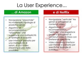 La User Experience...
      …di Amazon                           e di Netflix

•   Navigazione “orizzontale”      •   Navigazione “verticale” tra
    tra moltemplici tipologie di       generi e sottogeneri di
    prodotti e servizi                 contenuti video
•   Algoritmo di                   •   Algoritmo di
    recommendation                     recommendation
    “orizzontale” che                  “verticale” che suggerisce
    suggerisce una molteplicità        generi e sottogeneri di
    di tipologie di acquisto           contenuti video in linea con
                                       preferenze specifiche
•   User Interface pensata per
    una molteplicità di            •   Video streaming interface
    azioni, di cui il video            user-friendly e pensata per
    streaming è una della              specifiche tipologie di
    possibilità                        pubblico
 