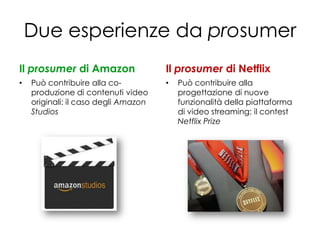 Due esperienze da prosumer
Il prosumer di Amazon                 Il prosumer di Netflix
•   Può contribuire alla co-          •   Può contribuire alla
    produzione di contenuti video         progettazione di nuove
    originali: il caso degli Amazon       funzionalità della piattaforma
    Studios                               di video streaming: il contest
                                          Netflix Prize
 