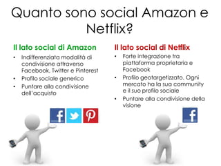 Quanto sono social Amazon e
          Netflix?
Il lato social di Amazon            Il lato social di Netflix
•   Indifferenziata modalità di     •   Forte integrazione tra
    condivisione attraverso             piattaforma proprietaria e
    Facebook, Twitter e Pinterest       Facebook
•   Profilo sociale generico        •   Profilo geotargetizzato. Ogni
•   Puntare alla condivisione           mercato ha la sua community
    dell’acquisto                       e il suo profilo sociale
                                    •   Puntare alla condivisione della
                                        visione
 
