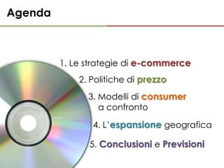 Agenda



         1. Le strategie di e-commerce
             2. Politiche di prezzo
               3. Modelli di consumer
                  a confronto

                4. L’espansione geografica

               5. Conclusioni e Previsioni
 