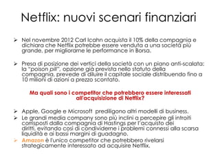 Netflix: nuovi scenari finanziari
 Nel novembre 2012 Carl Icahn acquista il 10% della compagnia e
  dichiara che Netflix potrebbe essere venduta a una società più
  grande, per migliorarne le performance in Borsa.

 Presa di posizione dei vertici della società con un piano anti-scalata:
  la “poison pill”, opzione già prevista nello statuto della
  compagnia, prevede di diluire il capitale sociale distribuendo fino a
  10 milioni di azioni a prezzo scontato.

      Ma quali sono i competitor che potrebbero essere interessati
                       all'acquisizione di Netflix?

 Apple, Google e Microsoft prediligono altri modelli di business.
 Le grandi media company sono più inclini a percepire gli introiti
  corrisposti dalla compagnia di Hastings per l’acquisto dei
  diritti, evitando così di condividerne i problemi connessi alla scarsa
  liquidità e ai bassi margini di guadagno.
 Amazon è l'unico competitor che potrebbero rivelarsi
  strategicamente interessato ad acquisire Netflix.
 