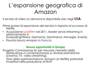 L’espansione geografica di
             Amazon
Il servizio di video on demand è disponibile solo negli USA.

Prime ipotesi di espansione del servizio in risposta al successo di
   Netflix:
• Acquisizione LoveFilm nel 2011, leader servizi streaming in
   abbonamento in
   Europa(Inghilterra, Germania, Danimarca, Norvegia, Svezia).
• Previsto lancio Amazon in Francia.

                     Nuove opportunità in Europa
Progetto Commissione EU per misurare i benefici della
   distribuzione in contemporanea su diverse piattaforme
   (cinema, TV, video streaming).
    Esito della sperimentazione: Amazon (o Netflix) potenziali
   investitori nella produzione di film?
 
