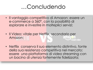 …Concludendo
• Il vantaggio competitivo di Amazon: essere un
  e-commerce a 360°, con la possibilità di
  esplorare e investire in molteplici servizi;

• Il Video: vitale per Netflix, secondario per
  Amazon;

• Netflix conserva il suo elemento distintivo, fonte
  della sua resistenza competitiva nel mercato:
  essere una piattaforma di video streaming con
  un bacino di utenza fortemente fidelizzata;
 