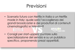 Previsioni

• Scenario futuro con Netflix in Italia o un Netflix
  made in Italy: quale sarà l’accoglienza dei
  grandi broadcaster e dei produttori di contenuti
  cinematografici e televisivi?

• Consigli per start-uppers: puntare sulla
  specializzazione del servizio e su un pubblico
  specifico, proponendo prezzi appetibili.
 