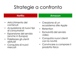 Strategie a confronto
           Netflix                     Amazon

• Arricchimento dei            • Creazione di un
  contenuti                      ecosistema stile Apple
• Acquisizione di nuovi tipi   • Retention
  di consumatori
                               • Esclusività del servizio
• Espansione del servizio
                                 video
  (anche in Europa)
• Fidelizzare gli utenti       • Conquista nuovi clienti
  abituali                       con la novità
• Conquista di nuovi           • Convincere a comprare il
  mercati                        prodotto fisico
 