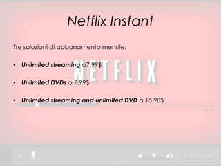 Netflix Instant
Tre soluzioni di abbonamento mensile:

• Unlimited streaming a7.99$

• Unlimited DVDs a 7.99$

• Unlimited streaming and unlimited DVD a 15.98$
 