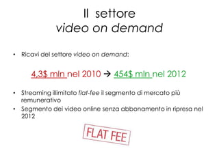 Il settore
             video on demand

• Ricavi del settore video on demand:


     4,3$ mln nel 2010  454$ mln nel 2012

• Streaming illimitato flat-fee il segmento di mercato più
  remunerativo
• Segmento dei video online senza abbonamento in ripresa nel
  2012
 