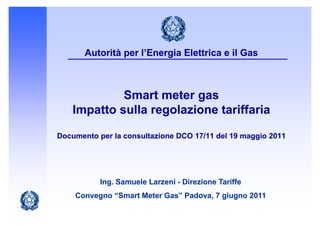 Autorità per l’Energia Elettrica e il Gas



             Smart meter gas
    Impatto sulla regolazione tariffaria

Documento per la consultazione DCO 17/11 del 19 maggio 2011
          p                                       gg




           Ing. Samuele Larzeni - Direzione Tariffe
    Convegno “Smart Meter Gas” Padova, 7 giugno 2011
 