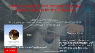 Copyright © 2016, Oracle and/or its affiliates. All rights reserved.
Oracle Financial & Procurement: The New
Guidance System for the Enterprise
Corso di laurea magistrale:
Tecnologie e gestione dell'innovazione: SISTEMI INFORMATIVI PER LE
OPERATIONS E LA LOGISTICA
“Improving analysis , simulations
and reporting: most important CFO
& CPO’s activities to better control
the enterprise and take faster
decisions”
Ieri
Oggi
https://www.linkedin.com/in/gioiafilannino/
Cloud.oracle.com
 