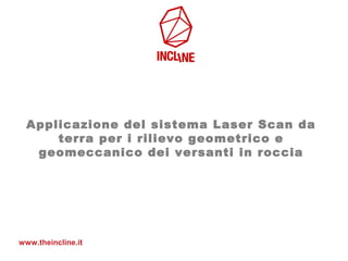 Applicazione del sistema Laser Scan da
terra per i rilievo geometrico e
geomeccanico dei versanti in roccia
www.theincline.it
 
