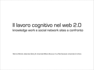 Il lavoro cognitivo nel web 2.0
knowledge work e social network sites a confronto




Marina Micheli, dottorato QUA_SI, Università Milano Bicocca @ Le Reti Socievoli, Università di Urbino
 