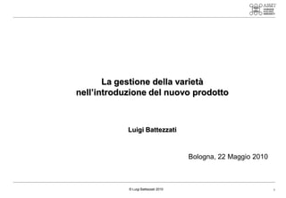 La gestione della varietà
nell’introduzione del nuovo prodotto



            Luigi Battezzati



                                      Bologna, 22 Maggio 2010



            © Luigi Battezzati 2010                             1
 