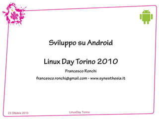 23 Ottobre 2010 LinuxDay Torino
Sviluppo su Android
Linux Day Torino 2010
Francesco Ronchi
francesco.ronchi@gmail.com - www.synesthesia.it
 