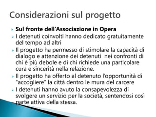  Sul fronte dell’Associazione in Opera
 I detenuti coinvolti hanno dedicato gratuitamente
del tempo ad altri
 Il progetto ha permesso di stimolare la capacità di
dialogo e attenzione dei detenuti nei confronti di
chi è più debole e di chi richiede una particolare
cura e sincerità nella relazione.
 Il progetto ha offerto al detenuto l’opportunità di
“accogliere” la città dentro le mura del carcere
 I detenuti hanno avuto la consapevolezza di
svolgere un servizio per la società, sentendosi così
parte attiva della stessa.
 