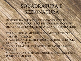SQUADRATURA E
SEZIONATURA
IN SEGHERIA I TRONCHI VENGONO TRATTATI
(SCORTECCIATURA) E POI SEZIONATI, IN MODO DA
RICAVARE LE TAVOLE E TRAVI DI VARIE DIMENSIONI.
PER RIDURRE AL MINIMO GLI SCARTI SI UTILIZZANO
VARI TIPI TAGLIO:
•TAGLI RADIALI PERMETTONO DI OTTENERE TAVOLE
DI ALTA QUALITA’
•TAGLI PARALLELI PER OTTENERE TAVOLE MOLTO
LARGHE
•TAGLI A QUARTIERE SOLUZIONE INTERMEDIA TRA I
PRIMI DUE METODI
 