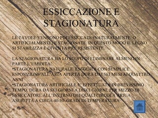 ESSICCAZIONE E
STAGIONATURA
LE TAVOLE VENGONO POI ESSICCATE (NATURALMENTE O
ARTIFICIALMENTE) E STAGIONATE. IN QUESTO MODO IL LEGNO
SI STABILIZZA E DIVENTA PIU’ RESISTENTE.
LA STAGIONATURA HA LO SCOPO DI ELIMINARE ALMENO IN
PARTE L’UMIDITA’
•STAGIONATURA NATURALE ESEGUITA CON SEMPLICE
ESPOSIZIONE ALL’ARIA APERTA DURA DAI SEI MESI AI QUATTRO
ANNI
•STAGIONATURA ARTIFICIALE E’ EFFETTUATA IN BREVISSIMO
TEMPO, DURA DA SEI GIORNI A DIECI GIORNI, PER MEZZO DI
ESSICCATORI, ALL’INETRNO DEI QUALI CIRCOLA ARIUA
ASCIUTTA A CIRCA 40-50 GRADI DI TEMPERATURA
 