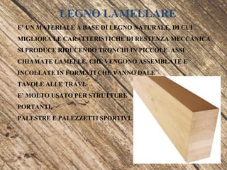 LEGNO LAMELLARE
E’ UN MATERIALE A BASE DI LEGNO NATURALE, DI CUI
MIGLIORA LE CARATTERISTICHE DI RESTENZA MECCANICA
SI PRODUCE RIDUCENDO TRONCHI IN PICCOLE ASSI
CHIAMATE LAMELLE, CHE VENGONO ASSEMBLATE E
INCOLLATE IN FORMATI CHE VANNO DALE
TAVOLE ALLE TRAVI.
E’ MOLTO USATO PER STRUTTURE
PORTANTI,
PALESTRE E PALEZZETTI SPORTIVI.
 