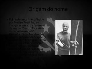 Origem do nome
• Foi finalmente imortalizado
por Mestre Pastinha, ao
inaugurar em 23 de fevereiro
de 1941 o "Centro Esportivo
de capoeira Angola".
Pastinha foi conhecido como
grande defensor da "capoeira
tradicional", prestigiadíssimo
por capoeiristas de renome.
Com o tempo, diversos
outros grupos de "capoeira
tradicional" passaram a
adotar o nome Angola para
seus estilos.
 