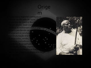 Orige
m
• A capoeira regional começou a
nascer na década de 1920, do
encontro de mestre Bimba com seu
futuro aluno, José Cisnando Lima.
Ambos acreditavam que a capoeira
estaria perdendo seu valor marcial e
chegaram à conclusão de que uma
reestruturação era necessária.
Bimba criou, então, sequências de
ensino e metodizou o ensino de
capoeira.Aconselhado por
Cisnando, Bimba chamou sua
capoeira Luta Regional Baiana,
visto que a capoeira ainda era ilegal
na época.
 