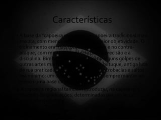 Características
• A base da "capoeira regional" é a capoeira tradicional mais
enxuta, com menos subterfúgios e maior objetividade. O
treinamento era mais focado no ataque e no contra-
ataque, com muita importância para a precisão e a
disciplina. Bimba também incorporou alguns golpes de
outras artes marciais, notadamente o batuque, antiga luta
de rua praticada por seu pai. O uso de acrobacias e saltos
era mínimo: um dos fundamentos era sempre manter ao
menos uma base de apoio.
• A capoeira regional também introduziu, na capoeira, o
conceito de graduações, determinadas por um lenço
amarrado na cintura.
 