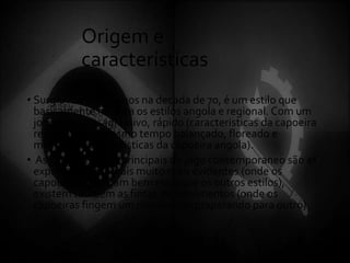 Origem e
características
• Surgiu mais ou menos na decada de 70, é um estilo que
basicamente mistura os estilos angola e regional. Com um
jogo objetivo, agrassivo, rápido (caracteristicas da capoeira
regional) e ao mesmo tempo balançado, floreado e
malicioso (caracteristicas da capoeira angola).
• As caracteristicas principais do jogo contemporaneo são as
expressões corporais muito mais evidentes (onde os
capoeiras balançam bem mais que os outros estilos),
existem também as fintas de movimentos (onde os
capoeiras fingem um movimento praparando para outro).
 