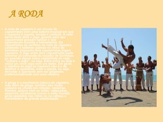 A RODA
• A roda de capoeira é um círculo de
capoeiristas com uma bateria musical em que
a capoeira é jogada, tocada e cantada. A roda
serve tanto para o jogo, quanto para que
capoeiristas possam aplicar o que
aprenderam durante o treinamento. Os
capoeiristas se perfilam na roda de capoeira
cantando e batendo palmas no ritmo do
berimbau enquanto dois capoeiristas jogam
capoeira. O jogo entre dois capoeiristas pode
terminar ao comando do tocador de berimbau
ou quando algum outro capoeirista da roda
"compra o jogo", ou seja, entra entre os dois e
inicia um novo jogo com um deles. Em geral,
o objetivo do jogo da capoeira não é o de
destruir o oponente, mais a queda, ou seja,
derrubar o oponente sem ser golpeado,
preferencialmente com uma rasteira.
• A ginga é o movimento básico da capoeira,
mas além da ginga, também são muito
comuns os chutes em rotação, rasteiras,
floreios, golpes com as mãos, cabeçadas,
esquivas, acrobacias (como o salto mortal),
giros apoiados nas mãos ou na cabeça e
movimentos de grande elasticidade.
 