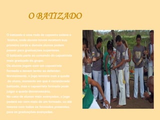 O BATIZADO
O batizado é uma roda de capoeira solene e
festiva, onde alunos novos recebem sua
primeira corda e demais alunos podem
passar para graduações superiores.
O batizado parte ao comando do capoeirista
mais graduado do grupo.
Os alunos jogam com um capoeirista
formado e devem tentar se defender.
Normalmente, o jogo termina com a queda
do aluno, momento em que é considerado
batizado, mas o capoeirista formado pode
julgar a queda desnecessária.
No caso de alunos mais avançados, o jogo
poderá ser com mais de um formado, ou até
mesmo com todos os formados presentes,
para as graduações avançadas.
 