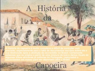 A história da capoeira é muito complexo e difícil de controlar com
precisão, especialmente para a falta de documentos escritos sobre ele e
sua destruição após a abolição da escravidão no Brasil; Certamente
sabemos que se origina a partir de uma mistura de luta e dança rituais de
algumas tribos africanas já colônias do Português, capturados e
escravizados em massa para ser deportado para o Brasil.
 