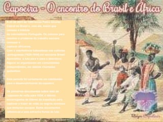 A 22 de abril de 1500 terras Pedro Álvares
Cabral no Brasil e, com ele, assim que
começa a história
do colonialismo Português. Os colonos para
resolver o problema do trabalho escravo
começar a
capturar africanos.
Com a interferência holandeses nas colónias
portuguesas (1624-1654) em escravos Brasil
Aproveitou a luta para ir para o abandono.
Alguns se organizaram em comunidades
independentes, em aldeias chamadas
quilombos.
Este período foi certamente um catalisador
para o desenvolvimento da capoeira.
Os primeiros documentos sobre data de
capoeira de volta para 1624, é diários
encarregados de líderes da expedição para
capturar e trazer de volta os negros escravos
que tentaram escapar. Estes documentos
referem-se a uma estranha forma de luta.
 