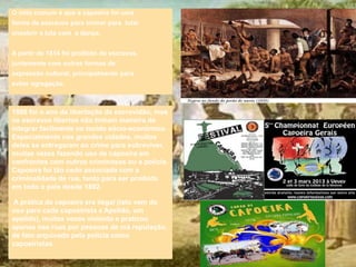 O mito comum é que a capoeira foi uma
forma de escravos para treinar para lutar
encobrir a luta com a dança.
A partir de 1814 foi proibido de escravos,
juntamente com outras formas de
expressão cultural, principalmente para
evitar agregação.
1888 foi o ano da libertação da escravidão, mas
os escravos libertos não tinham maneira de
integrar facilmente no tecido sócio-económico.
Especialmente nas grandes cidades, muitos
deles se entregaram ao crime para sobreviver,
muitas vezes fazendo uso de capoeira em
confrontos com outros criminosos ou a polícia.
Capoeira foi tão cedo associada com a
criminalidade de rua, tanto para ser proibido
em todo o país desde 1892.
A prática da capoeira era ilegal (isto vem do
uso para cada capoeirista a Apelido, um
apelido), muitas vezes violento e praticou
apenas nas ruas por pessoas de má reputação,
de fato arquivado pela polícia como
capoeiristas.
 