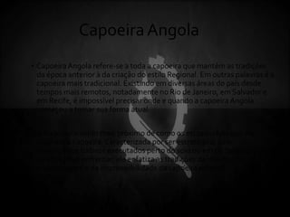 CapoeiraAngola
• CapoeiraAngola refere-se a toda a capoeira que mantém as tradições
da época anterior à da criação do estilo Regional. Em outras palavras é a
capoeira mais tradicional. Existindo em diversas áreas do país desde
tempos mais remotos, notadamente no Rio de Janeiro, em Salvador e
em Recife, é impossível precisar onde e quando a capoeiraAngola
começou a tomar sua forma atual.
• A Angola é o estilo mais próximo de como os escravos lutavam ou
jogavam a capoeira.Caracterizada por ser estratégica, com
movimentos furtivos executados perto do solo ou em pé dependendo
da situação a enfrentar, ela enfatiza as tradições da malícia, da
malandragem e da imprevisibilidade da capoeira original.
 