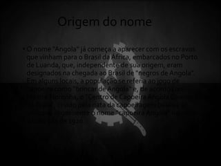 Origem do nome
• O nome "Angola" já começa a aparecer com os escravos
que vinham para o Brasil da África, embarcados no Porto
de Luanda, que, independente de sua origem, eram
designados na chegada ao Brasil de "negros de Angola".
Em alguns locais, a população se referia ao jogo de
capoeira como "brincar de Angola" e, de acordo com
Mestre Noronha, o "Centro de Capoeira Angola Conceição
da Praia", criado pela nata da capoeiragem baiana, já
utilizava ilegalmente o nome "capoeira Angola" no início
da década de 1920.
 