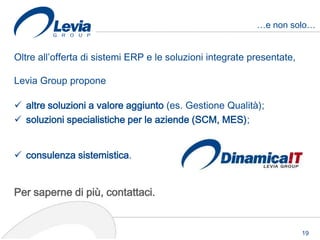 …e non solo…


Oltre all’offerta di sistemi ERP e le soluzioni integrate presentate,

Levia Group propone

 altre soluzioni a valore aggiunto (es. Gestione Qualità);
 soluzioni specialistiche per le aziende (SCM, MES);


 consulenza sistemistica.


Per saperne di più, contattaci.


                                                                        19
 