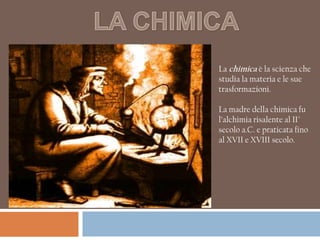 La chimica è la scienza che
studia la materia e le sue
trasformazioni.

La madre della chimica fu
l’alchimia risalente al II°
secolo a.C. e praticata fino
al XVII e XVIII secolo.
 