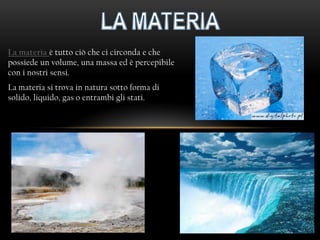 La materia è tutto ciò che ci circonda e che
possiede un volume, una massa ed è percepibile
con i nostri sensi.
La materia si trova in natura sotto forma di
solido, liquido, gas o entrambi gli stati.
 