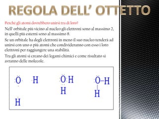 Perché gli atomi dovrebbero unirsi tra di loro?
Nell’ orbitale più vicino al nucleo gli elettroni sono al massimo 2,
in quelli più esterni sono al massimo 8.
Se un orbitale ha degli elettroni in meno il suo nucleo tenderà ad
unirsi con uno o più atomi che condivideranno con esso i loro
elettroni per raggiungere una stabilità.
Tra gli atomi si creano dei legami chimici e come risultato si
avranno delle molecole.
 
