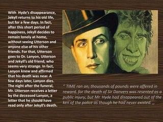 With Hyde’s disappearance,
Jekyll returns to his old life,
but for a few days. In fact,
after this short period of
happiness, Jekyll decides to
remain lonely at home,
without seeing Utterson and
anyone else of his other
friends. For that, Utterson
goes to Dr. Lanyon, Utterson
and Jekyll’s old friend, who
seems very strange. In fact,
Lanyon knew and affirmed
that his death was near. A
few days later, Lanyon dies.
The night after the funeral,
Mr. Utterson receives a letter
by the deceased Lanyon, a
letter that he should have
read only after Jekyll’s death.
‘’ TIME ran on; thousands of pounds were offered in
reward, for the death of Sir Danvers was resented as a
public injury; but Mr. Hyde had disappeared out of the
ken of the police as though he had never existed. ,,
 