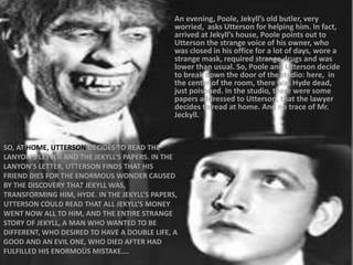 SO, AT HOME, UTTERSON DECIDES TO READ THE
LANYON’S LETTER AND THE JEKYLL’S PAPERS. IN THE
LANYON’S LETTER, UTTERSON FINDS THAT HIS
FRIEND DIES FOR THE ENORMOUS WONDER CAUSED
BY THE DISCOVERY THAT JEKYLL WAS,
TRANSFORMING HIM, HYDE. IN THE JEKYLL’S PAPERS,
UTTERSON COULD READ THAT ALL JEKYLL’S MONEY
WENT NOW ALL TO HIM, AND THE ENTIRE STRANGE
STORY OF JEKYLL, A MAN WHO WANTED TO BE
DIFFERENT, WHO DESIRED TO HAVE A DOUBLE LIFE, A
GOOD AND AN EVIL ONE, WHO DIED AFTER HAD
FULFILLED HIS ENORMOUS MISTAKE….
An evening, Poole, Jekyll’s old butler, very
worried, asks Utterson for helping him. In fact,
arrived at Jekyll’s house, Poole points out to
Utterson the strange voice of his owner, who
was closed in his office for a lot of days, wore a
strange mask, required strange drugs and was
lower than usual. So, Poole and Utterson decide
to break down the door of the studio: here, in
the center of the room, there was Hyde dead,
just poisoned. In the studio, there were some
papers addressed to Utterson, that the lawyer
decides to read at home. And no trace of Mr.
Jeckyll.
 