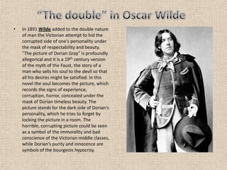 • In 1891 Wilde added to the double nature
of man the Victorian attempt to hid the
corrupted side of one's personality under
the mask of respectability and beauty.
"The picture of Dorian Gray" is profoundly
allegorical and it is a 19th century version
of the myth of the Faust, the story of a
man who sells his soul to the devil so that
all his desires might be satisfied. In this
novel the soul becomes the picture, which
records the signs of experience,
corruption, horror, concealed under the
mask of Dorian timeless beauty. The
picture stands for the dark side of Dorian's
personality, which he tries to forget by
locking the picture in a room. The
horrible, corrupting picture could be seen
as a symbol of the immorality and bad
conscience of the Victorian middle classes,
while Dorian's purity and innocence are
symbols of the bourgeois hypocrisy.
 