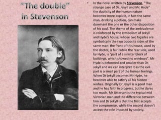• In the novel written by Stevenson, "The
strange case of Dr. Jekyll and Mr. Hyde"
the duplicity of the human nature
becomes more explicit, in fact the same
man, drinking a potion, can make
dominant the one or the other disposition
of his soul. The theme of the ambivalence
is reinforced by the symbolism of Jekyll
and Hyde’s house, whose two façades are
symbolically the two opposite sides of the
same man: the front of this house, used by
the doctor, is fair; while the rear side, used
by Hyde, is "part of a sinister block of
buildings, which showed no windows". Mr
Hyde is deformed and smaller than Dr.
Jekyll and we can interpret it as the evil
part is a small part of the human feelings.
When Dr Jekyll becomes Mr Hyde, he
becomes able to satisfy all his hidden
wishes. Originally Dr Jekyll is a good man
and he has faith in progress, but he dares
too much. Mr Utterson is the typical mid
Victorian man and the difference between
him and Dr Jekyll is that the first accepts
the compromise, while the second doesn't
accept the role imposed by society.
 