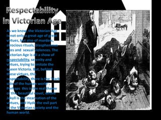 As we know, the Victorian Age
is not only a great age of great
virtues, but also of murders,
atrocious rituals, blasphemous
rites and sexual violences. The
Victorian Age is all a show of
respectability, serenity and
virtues, trying to imitate the
queen Victoria. But, behind
these virtues, this
respectability, there is the “dark
side of the human world”.
Perhaps this is the real theme
of this beautiful novel, where
Jekyll is the incarnation of the
virtues, and Hyde the evil part
in the Victorian society and the
human world.
 