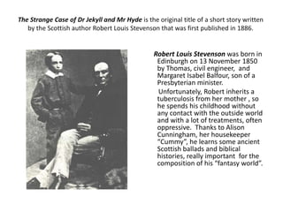The Strange Case of Dr Jekyll and Mr Hyde is the original title of a short story written
by the Scottish author Robert Louis Stevenson that was first published in 1886.
Robert Louis Stevenson was born in
Edinburgh on 13 November 1850
by Thomas, civil engineer, and
Margaret Isabel Balfour, son of a
Presbyterian minister.
Unfortunately, Robert inherits a
tuberculosis from her mother , so
he spends his childhood without
any contact with the outside world
and with a lot of treatments, often
oppressive. Thanks to Alison
Cunningham, her housekeeper
“Cummy”, he learns some ancient
Scottish ballads and biblical
histories, really important for the
composition of his “fantasy world”.
 