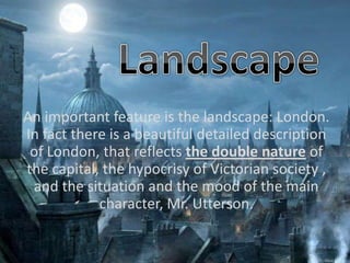An important feature is the landscape: London.
In fact there is a beautiful detailed description
of London, that reflects the double nature of
the capital, the hypocrisy of Victorian society ,
and the situation and the mood of the main
character, Mr. Utterson.
 