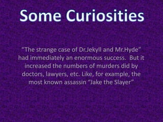 “The strange case of Dr.Jekyll and Mr.Hyde”
had immediately an enormous success. But it
increased the numbers of murders did by
doctors, lawyers, etc. Like, for example, the
most known assassin “Jake the Slayer”
 