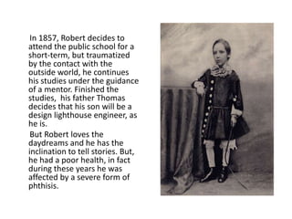 In 1857, Robert decides to
attend the public school for a
short-term, but traumatized
by the contact with the
outside world, he continues
his studies under the guidance
of a mentor. Finished the
studies, his father Thomas
decides that his son will be a
design lighthouse engineer, as
he is.
But Robert loves the
daydreams and he has the
inclination to tell stories. But,
he had a poor health, in fact
during these years he was
affected by a severe form of
phthisis.
 