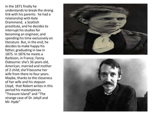 In the 1871 finally he
understands to break the strong
link with his parents: he had a
relationship with Kate
Drammond, a Scottish
prostitute, and he decides to
interrupt his studies for
becoming an engineer, and
spending his time exclusively on
literature. But, in the end, he
decides to make happy his
father, graduating in law in
1875. In 1876 he meets a
Barbizon, in France, Fanny
Osbourne: she’s 36 years old,
American, married and mother
of 2 child; she’ll become her
wife from there to four years.
Maybe, thanks to the closeness
of her wife and his stepson
Lloyd, that Robert writes in this
period his masterpieces
“Treasure Island” and “The
strange case of Dr. Jekyll and
Mr. Hyde”
 