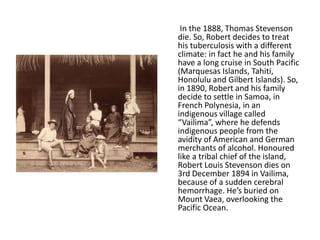 In the 1888, Thomas Stevenson
die. So, Robert decides to treat
his tuberculosis with a different
climate: in fact he and his family
have a long cruise in South Pacific
(Marquesas Islands, Tahiti,
Honolulu and Gilbert Islands). So,
in 1890, Robert and his family
decide to settle in Samoa, in
French Polynesia, in an
indigenous village called
“Vailima”, where he defends
indigenous people from the
avidity of American and German
merchants of alcohol. Honoured
like a tribal chief of the island,
Robert Louis Stevenson dies on
3rd December 1894 in Vailima,
because of a sudden cerebral
hemorrhage. He’s buried on
Mount Vaea, overlooking the
Pacific Ocean.
 