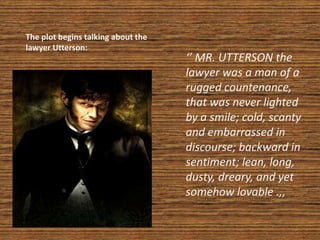 The plot begins talking about the
lawyer Utterson:
‘’ MR. UTTERSON the
lawyer was a man of a
rugged countenance,
that was never lighted
by a smile; cold, scanty
and embarrassed in
discourse; backward in
sentiment; lean, long,
dusty, dreary, and yet
somehow lovable .,,
 